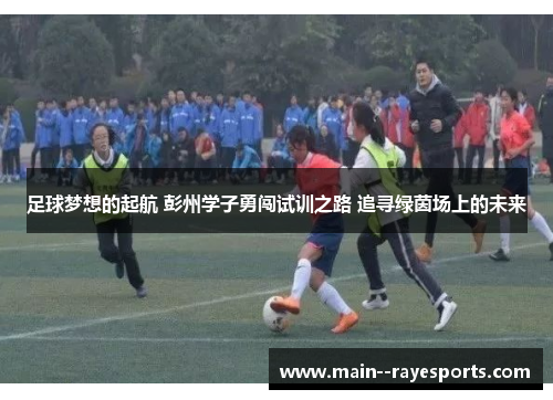 足球梦想的起航 彭州学子勇闯试训之路 追寻绿茵场上的未来 足球梦想的起航 彭州学子勇闯试训之路 追寻绿茵场上的未来