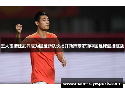 王大雷接任武磊成为国足新队长揭开新篇章带领中国足球迎接挑战